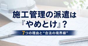 施工管理の派遣は「やめとけ」？7つの理由と“合法の境界線”・後悔しない選択肢